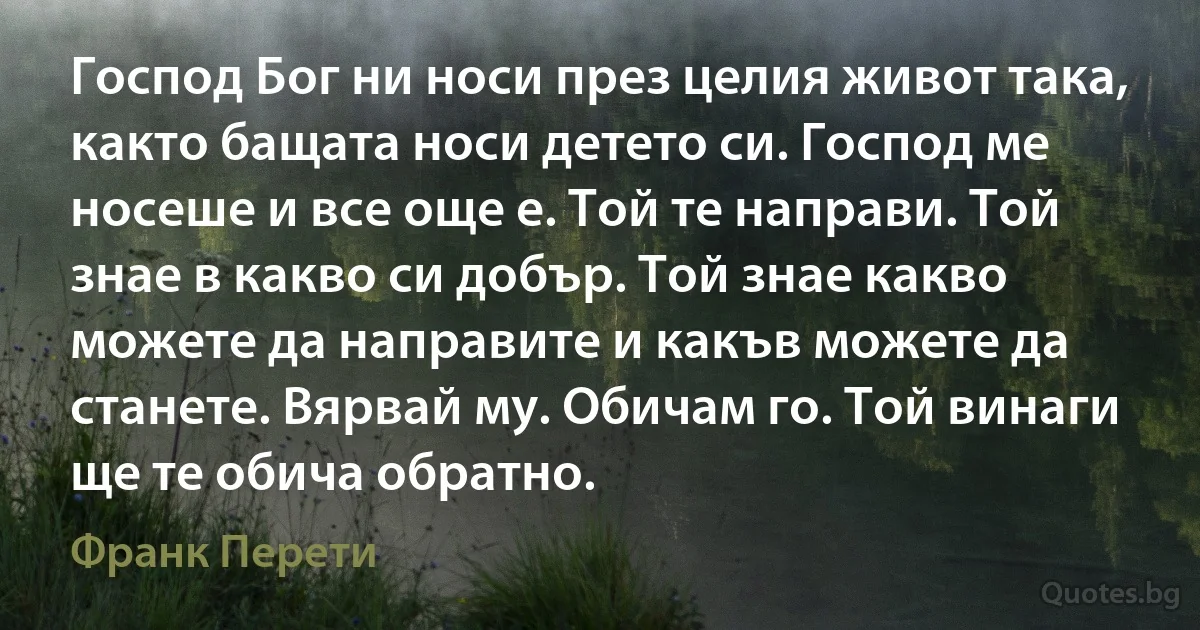 Господ Бог ни носи през целия живот така, както бащата носи детето си. Господ ме носеше и все още е. Той те направи. Той знае в какво си добър. Той знае какво можете да направите и какъв можете да станете. Вярвай му. Обичам го. Той винаги ще те обича обратно. (Франк Перети)