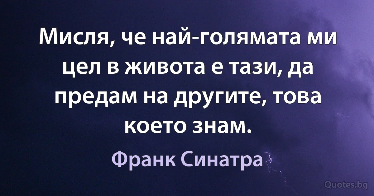 Мисля, че най-голямата ми цел в живота е тази, да предам на другите, това което знам. (Франк Синатра)