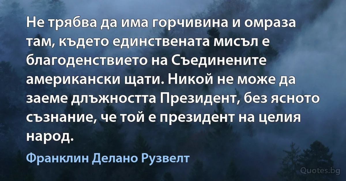 Не трябва да има горчивина и омраза там, където единствената мисъл е благоденствието на Съединените американски щати. Никой не може да заеме длъжността Президент, без ясното съзнание, че той е президент на целия народ. (Франклин Делано Рузвелт)