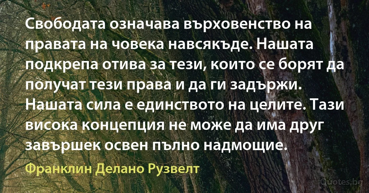 Свободата означава върховенство на правата на човека навсякъде. Нашата подкрепа отива за тези, които се борят да получат тези права и да ги задържи. Нашата сила е единството на целите. Тази висока концепция не може да има друг завършек освен пълно надмощие. (Франклин Делано Рузвелт)