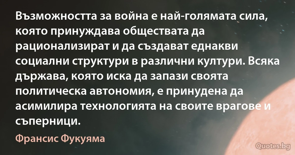 Възможността за война е най-голямата сила, която принуждава обществата да рационализират и да създават еднакви социални структури в различни култури. Всяка държава, която иска да запази своята политическа автономия, е принудена да асимилира технологията на своите врагове и съперници. (Франсис Фукуяма)