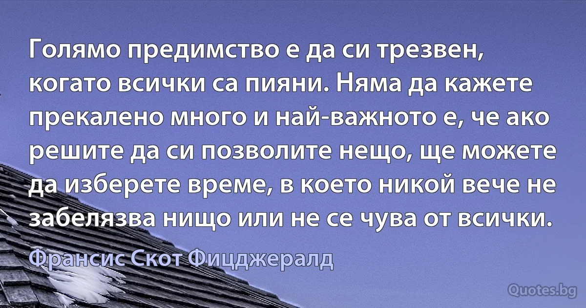 Голямо предимство е да си трезвен, когато всички са пияни. Няма да кажете прекалено много и най-важното е, че ако решите да си позволите нещо, ще можете да изберете време, в което никой вече не забелязва нищо или не се чува от всички. (Франсис Скот Фицджералд)