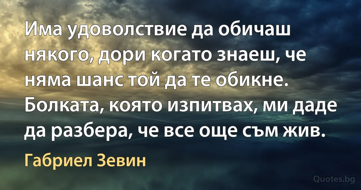 Има удоволствие да обичаш някого, дори когато знаеш, че няма шанс той да те обикне. Болката, която изпитвах, ми даде да разбера, че все още съм жив. (Габриел Зевин)