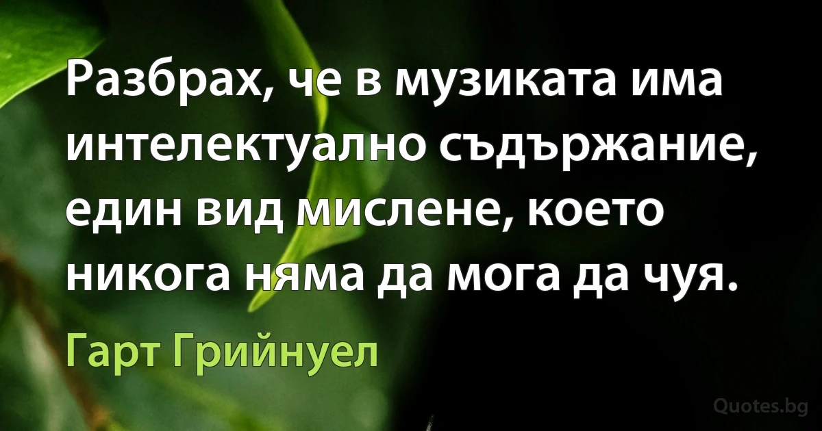 Разбрах, че в музиката има интелектуално съдържание, един вид мислене, което никога няма да мога да чуя. (Гарт Грийнуел)