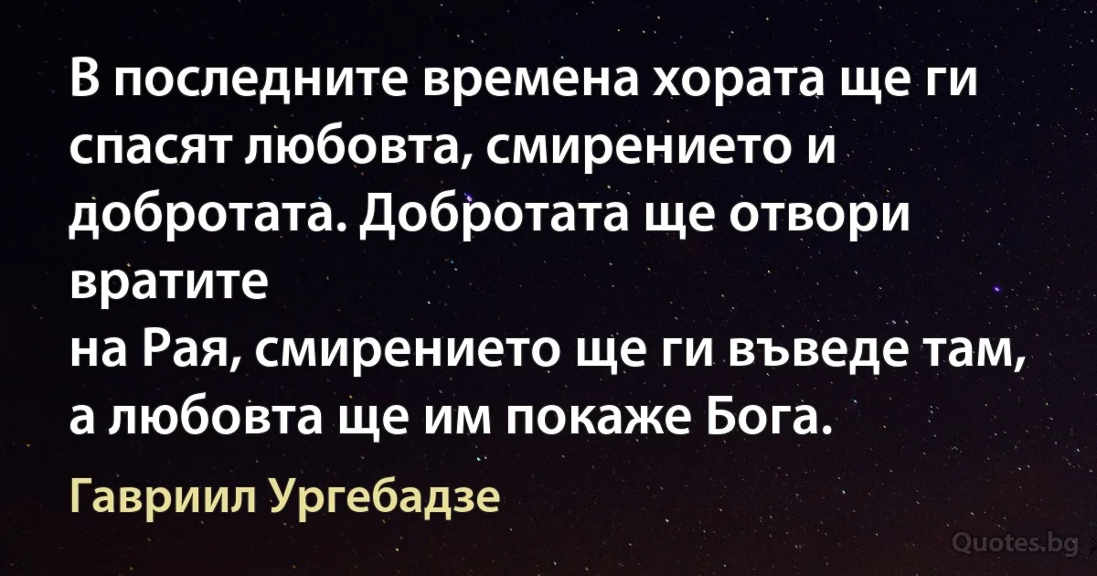 В последните времена хората ще ги спасят любовта, смирението и добротата. Добротата ще отвори вратите 
на Рая, смирението ще ги въведе там, а любовта ще им покаже Бога. (Гавриил Ургебадзе)