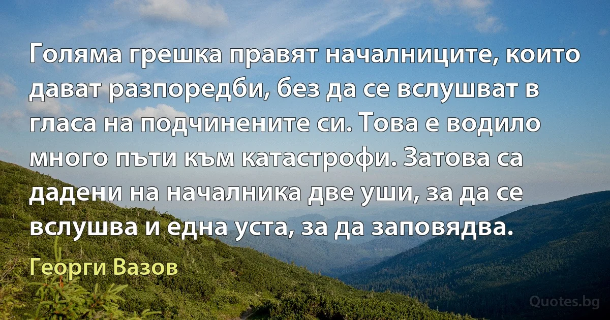 Голяма грешка правят началниците, които дават разпоредби, без да се вслушват в гласа на подчинените си. Това е водило много пъти към катастрофи. Затова са дадени на началника две уши, за да се вслушва и една уста, за да заповядва. (Георги Вазов)