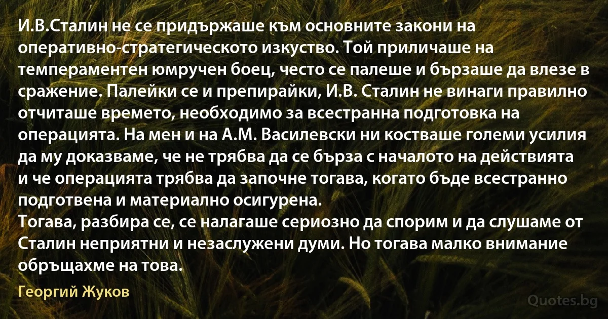 И.В.Сталин не се придържаше към основните закони на оперативно-стратегическото изкуство. Той приличаше на темпераментен юмручен боец, често се палеше и бързаше да влезе в сражение. Палейки се и препирайки, И.В. Сталин не винаги правилно отчиташе времето, необходимо за всестранна подготовка на операцията. На мен и на А.М. Василевски ни костваше големи усилия да му доказваме, че не трябва да се бърза с началото на действията и че операцията трябва да започне тогава, когато бъде всестранно подготвена и материално осигурена.
Тогава, разбира се, се налагаше сериозно да спорим и да слушаме от Сталин неприятни и незаслужени думи. Но тогава малко внимание обръщахме на това. (Георгий Жуков)