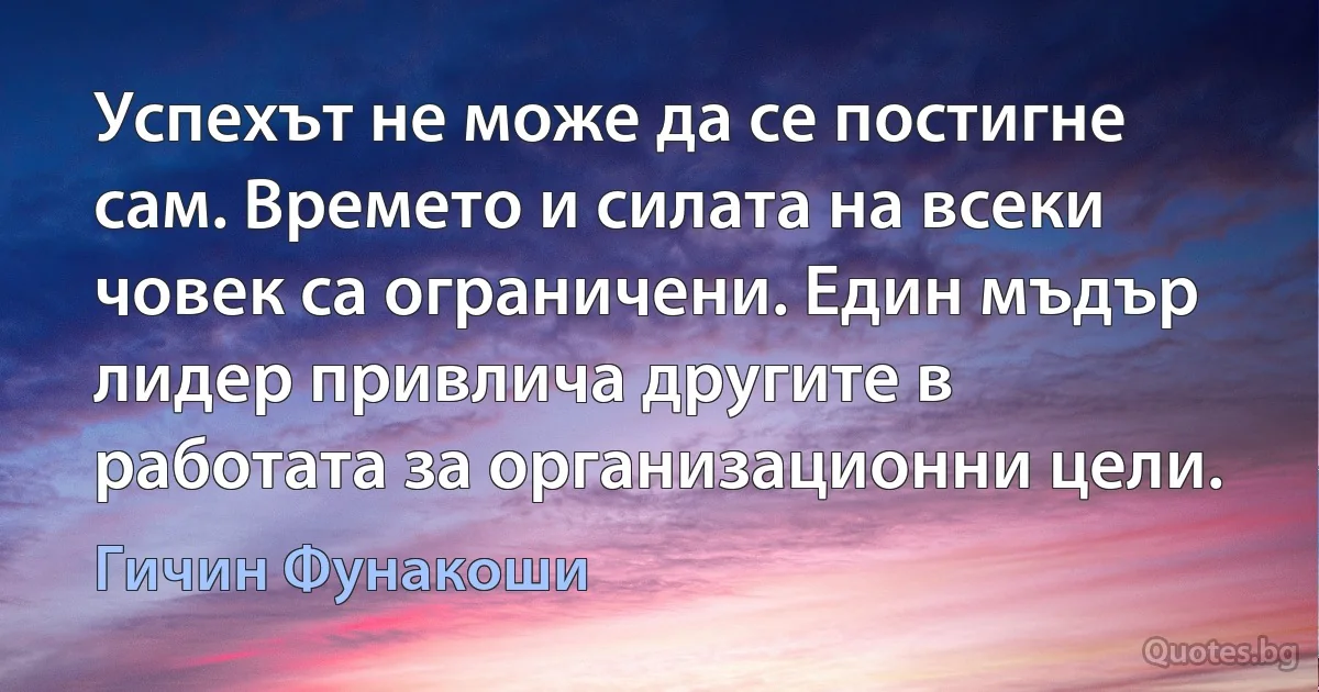 Успехът не може да се постигне сам. Времето и силата на всеки човек са ограничени. Един мъдър лидер привлича другите в работата за организационни цели. (Гичин Фунакоши)