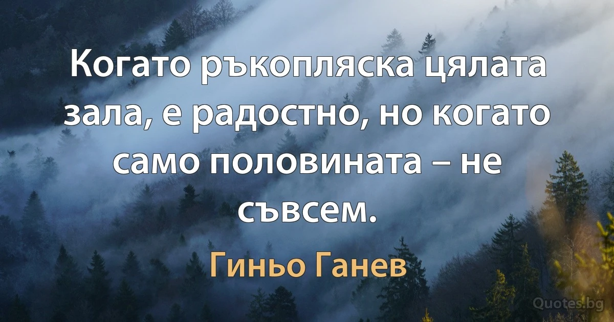 Когато ръкопляска цялата зала, е радостно, но когато само половината – не съвсем. (Гиньо Ганев)