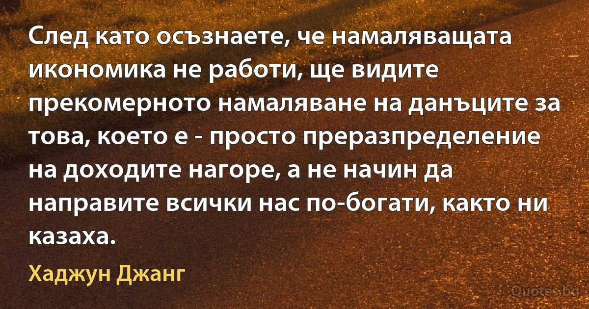 След като осъзнаете, че намаляващата икономика не работи, ще видите прекомерното намаляване на данъците за това, което е - просто преразпределение на доходите нагоре, а не начин да направите всички нас по-богати, както ни казаха. (Хаджун Джанг)