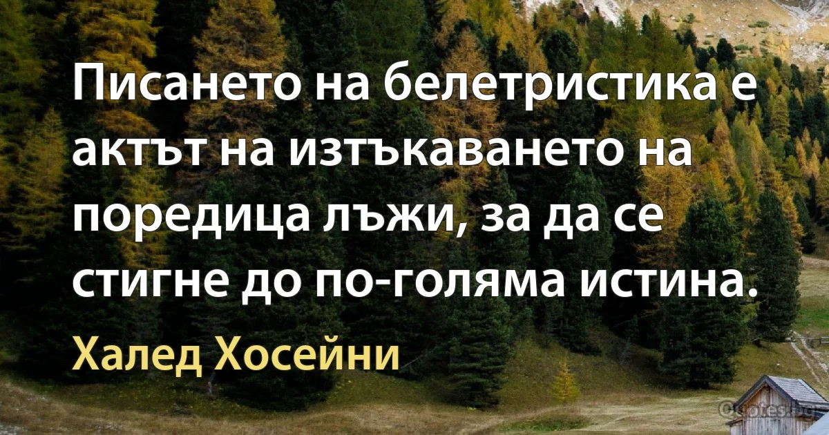 Писането на белетристика е актът на изтъкаването на поредица лъжи, за да се стигне до по-голяма истина. (Халед Хосейни)