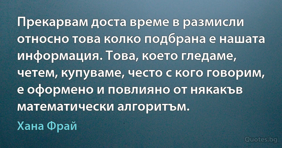 Прекарвам доста време в размисли относно това колко подбрана е нашата информация. Това, което гледаме, четем, купуваме, често с кого говорим, е оформено и повлияно от някакъв математически алгоритъм. (Хана Фрай)