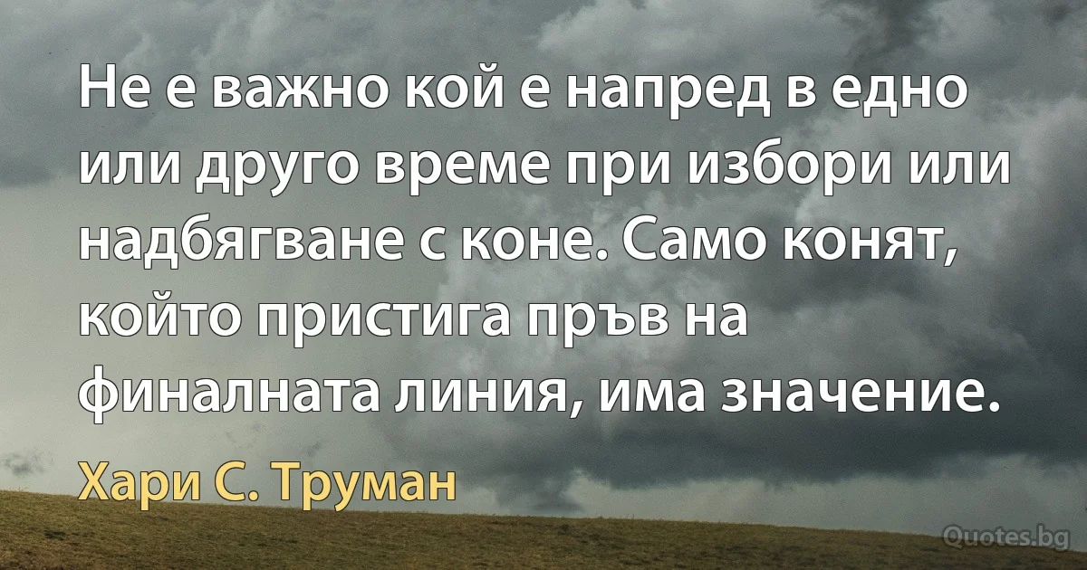 Не е важно кой е напред в едно или друго време при избори или надбягване с коне. Само конят, който пристига пръв на финалната линия, има значение. (Хари С. Труман)