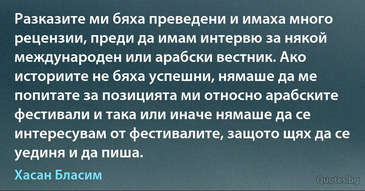 Разказите ми бяха преведени и имаха много рецензии, преди да имам интервю за някой международен или арабски вестник. Ако историите не бяха успешни, нямаше да ме попитате за позицията ми относно арабските фестивали и така или иначе нямаше да се интересувам от фестивалите, защото щях да се уединя и да пиша. (Хасан Бласим)