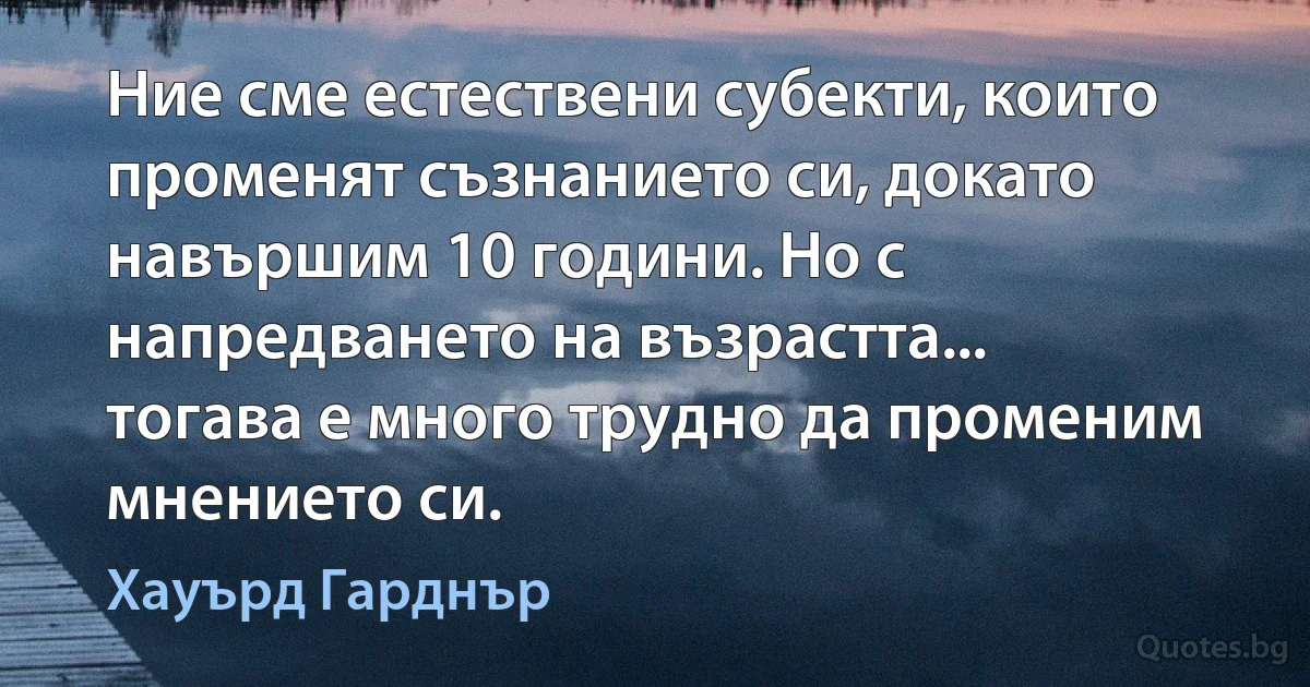 Ние сме естествени субекти, които променят съзнанието си, докато навършим 10 години. Но с напредването на възрастта... тогава е много трудно да променим мнението си. (Хауърд Гарднър)