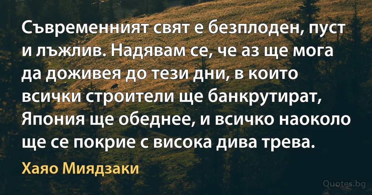 Съвременният свят е безплоден, пуст и лъжлив. Надявам се, че аз ще мога да доживея до тези дни, в които всички строители ще банкрутират, Япония ще обеднее, и всичко наоколо ще се покрие с висока дива трева. (Хаяо Миядзаки)