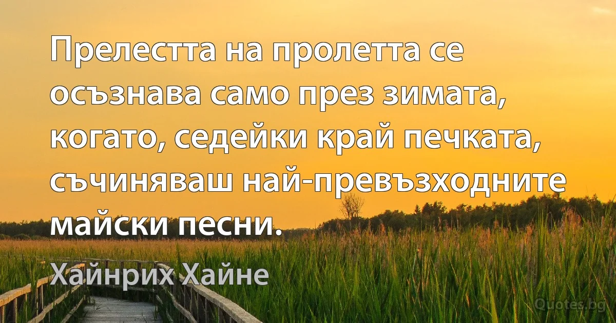 Прелестта на пролетта се осъзнава само през зимата, когато, седейки край печката, съчиняваш най-превъзходните майски песни. (Хайнрих Хайне)