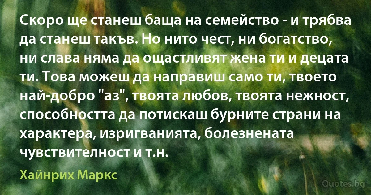 Скоро ще станеш баща на семейство - и трябва да станеш такъв. Но нито чест, ни богатство, ни слава няма да ощастливят жена ти и децата ти. Това можеш да направиш само ти, твоето най-добро "аз", твоята любов, твоята нежност, способността да потискаш бурните страни на характера, изригванията, болезнената чувствителност и т.н. (Хайнрих Маркс)