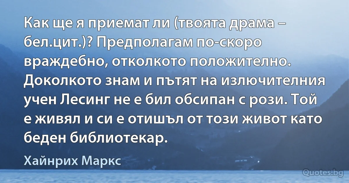 Как ще я приемат ли (твоята драма – бел.цит.)? Предполагам по-скоро враждебно, отколкото положително. Доколкото знам и пътят на излючителния учен Лесинг не е бил обсипан с рози. Той е живял и си е отишъл от този живот като беден библиотекар. (Хайнрих Маркс)