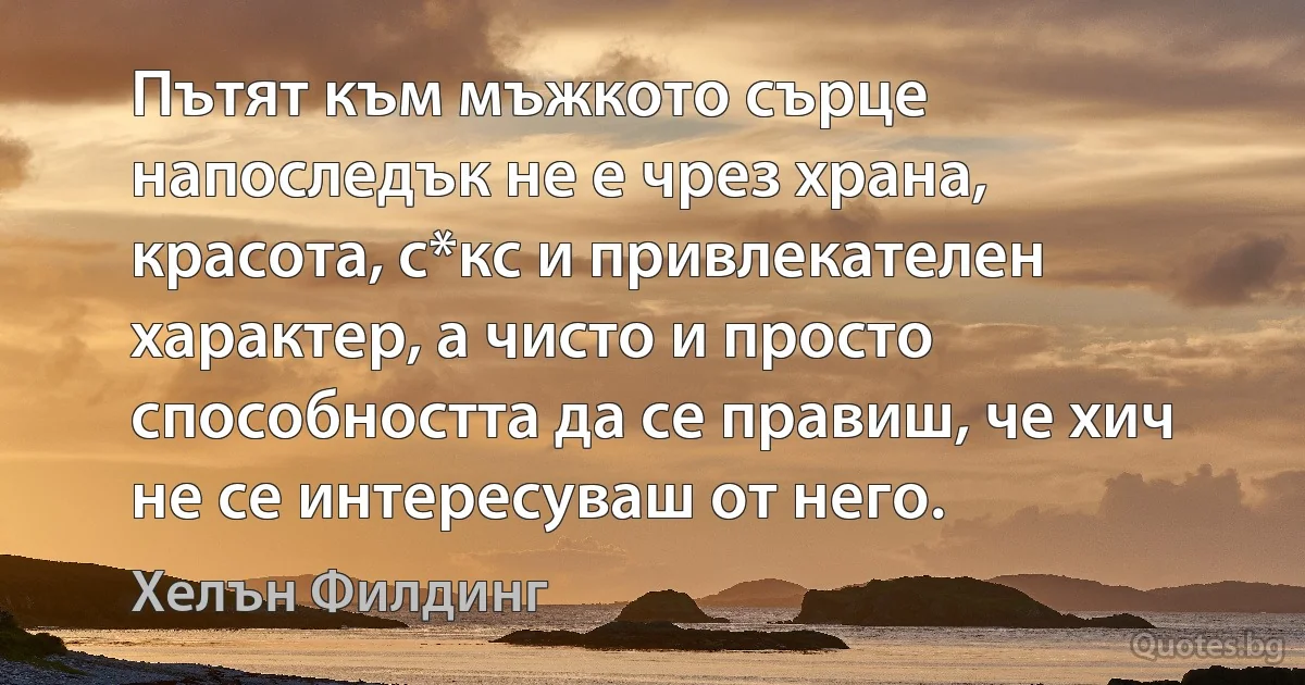 Пътят към мъжкото сърце напоследък не е чрез храна, красота, с*кс и привлекателен характер, а чисто и просто способността да се правиш, че хич не се интересуваш от него. (Хелън Филдинг)