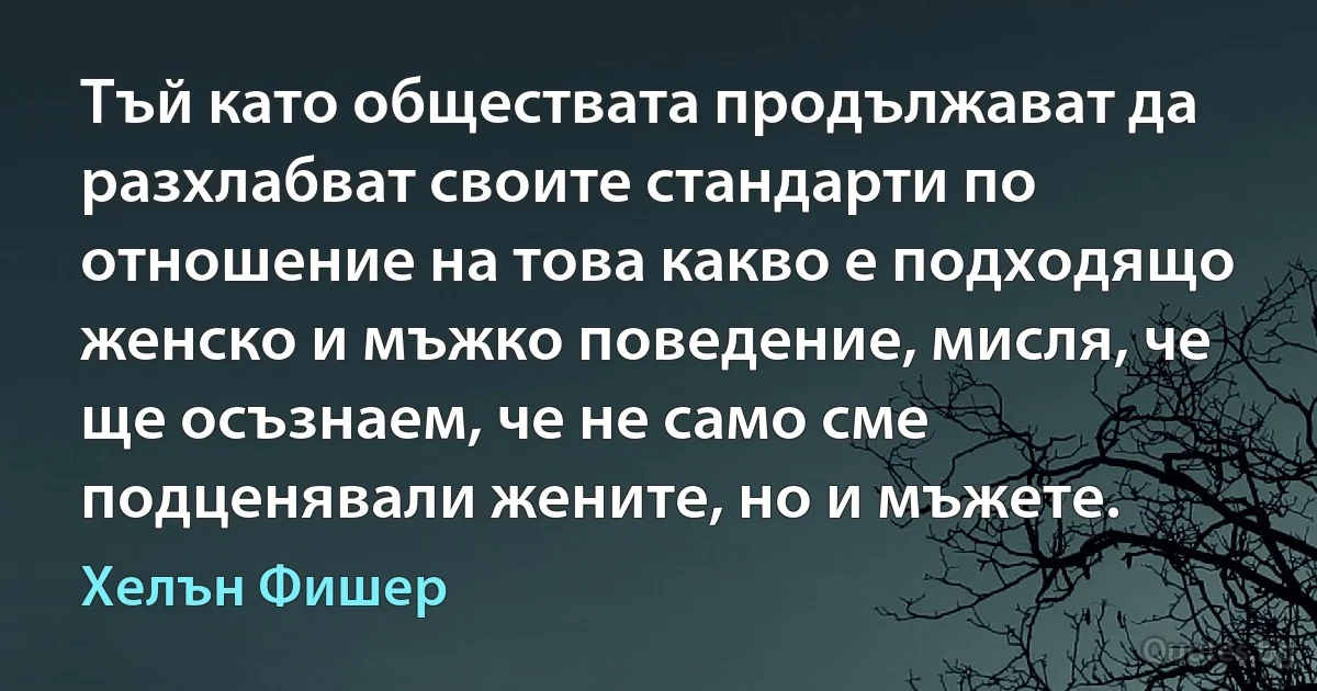 Тъй като обществата продължават да разхлабват своите стандарти по отношение на това какво е подходящо женско и мъжко поведение, мисля, че ще осъзнаем, че не само сме подценявали жените, но и мъжете. (Хелън Фишер)