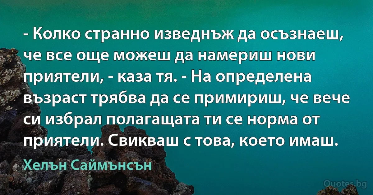 - Колко странно изведнъж да осъзнаеш, че все още можеш да намериш нови приятели, - каза тя. - На определена възраст трябва да се примириш, че вече си избрал полагащата ти се норма от приятели. Свикваш с това, което имаш. (Хелън Саймънсън)