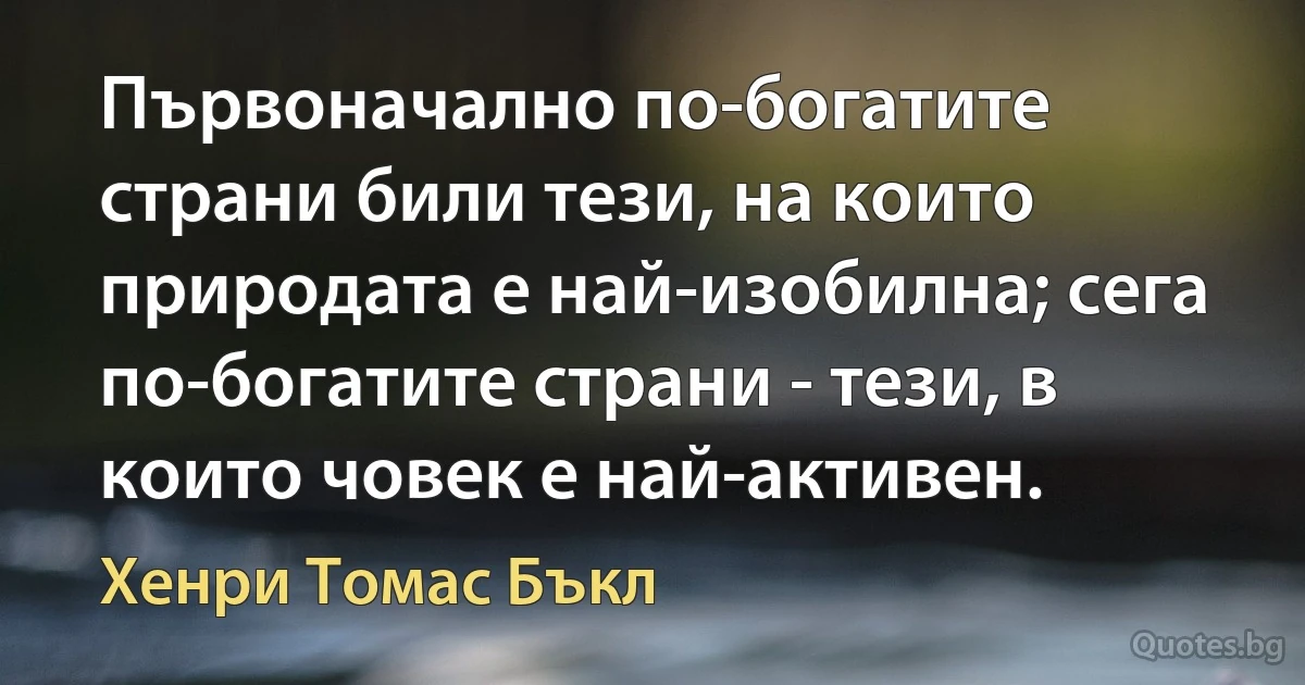 Първоначално по-богатите страни били тези, на които природата е най-изобилна; сега по-богатите страни - тези, в които човек е най-активен. (Хенри Томас Бъкл)