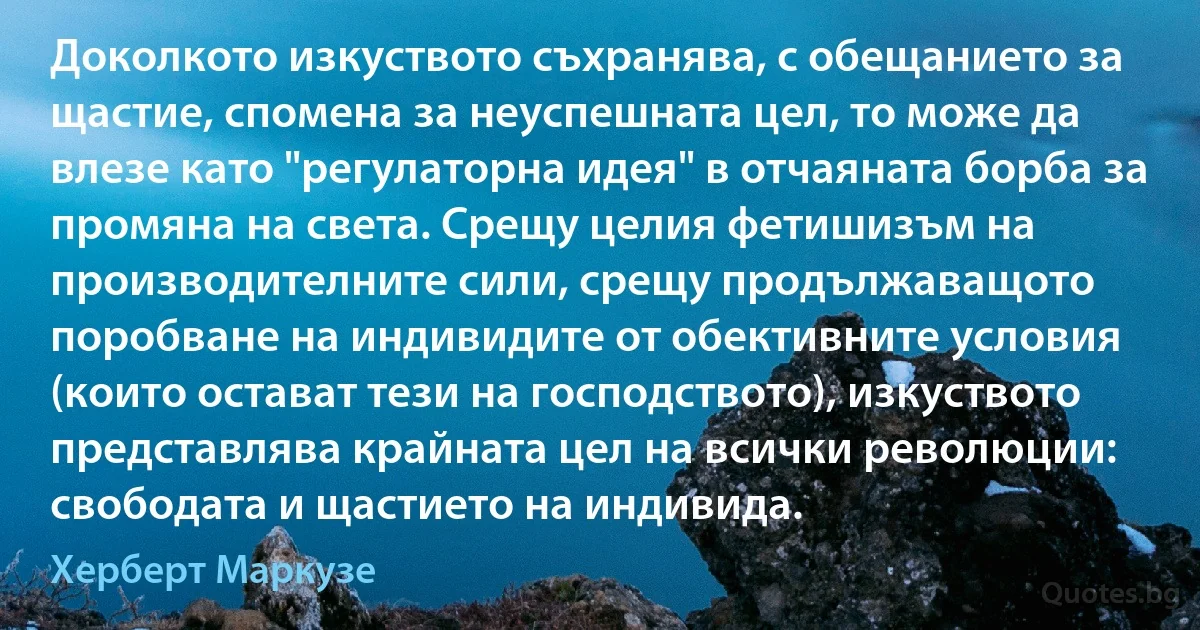 Доколкото изкуството съхранява, с обещанието за щастие, спомена за неуспешната цел, то може да влезе като "регулаторна идея" в отчаяната борба за промяна на света. Срещу целия фетишизъм на производителните сили, срещу продължаващото поробване на индивидите от обективните условия (които остават тези на господството), изкуството представлява крайната цел на всички революции: свободата и щастието на индивида. (Херберт Маркузе)