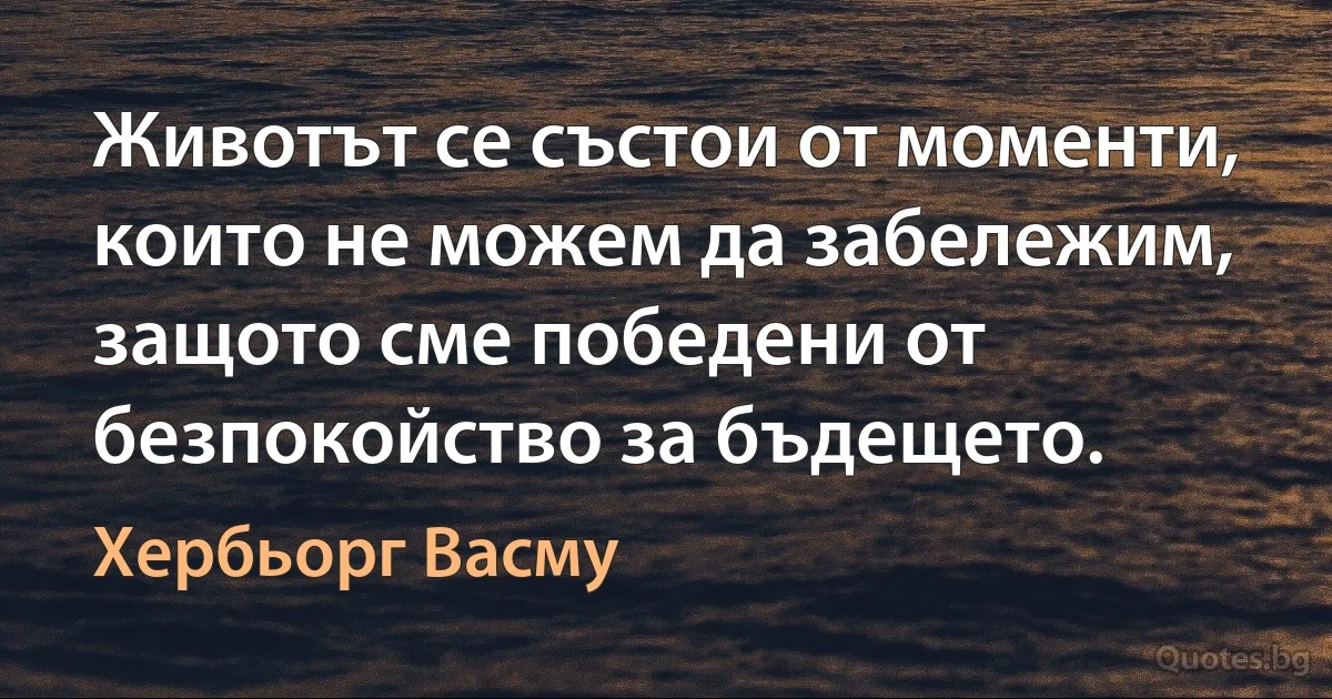 Животът се състои от моменти, които не можем да забележим, защото сме победени от безпокойство за бъдещето. (Хербьорг Васму)