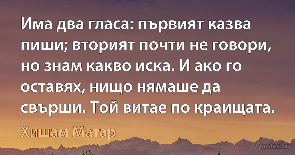 Има два гласа: първият казва пиши; вторият почти не говори, но знам какво иска. И ако го оставях, нищо нямаше да свърши. Той витае по краищата. (Хишам Матар)