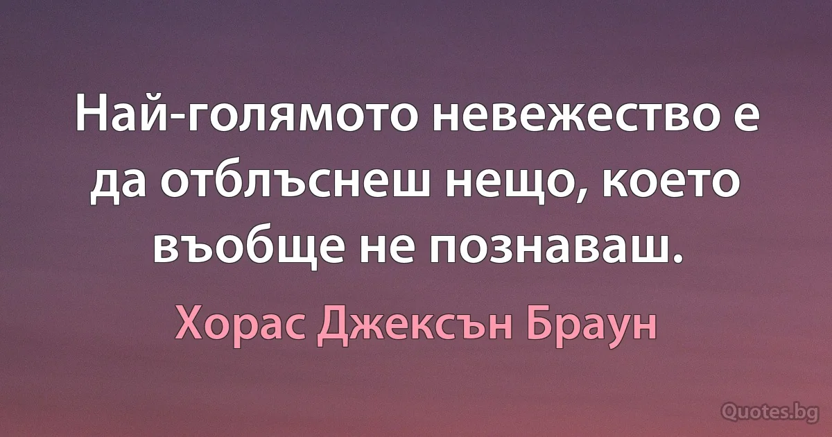 Най-голямото невежество е да отблъснеш нещо, което въобще не познаваш. (Хорас Джексън Браун)