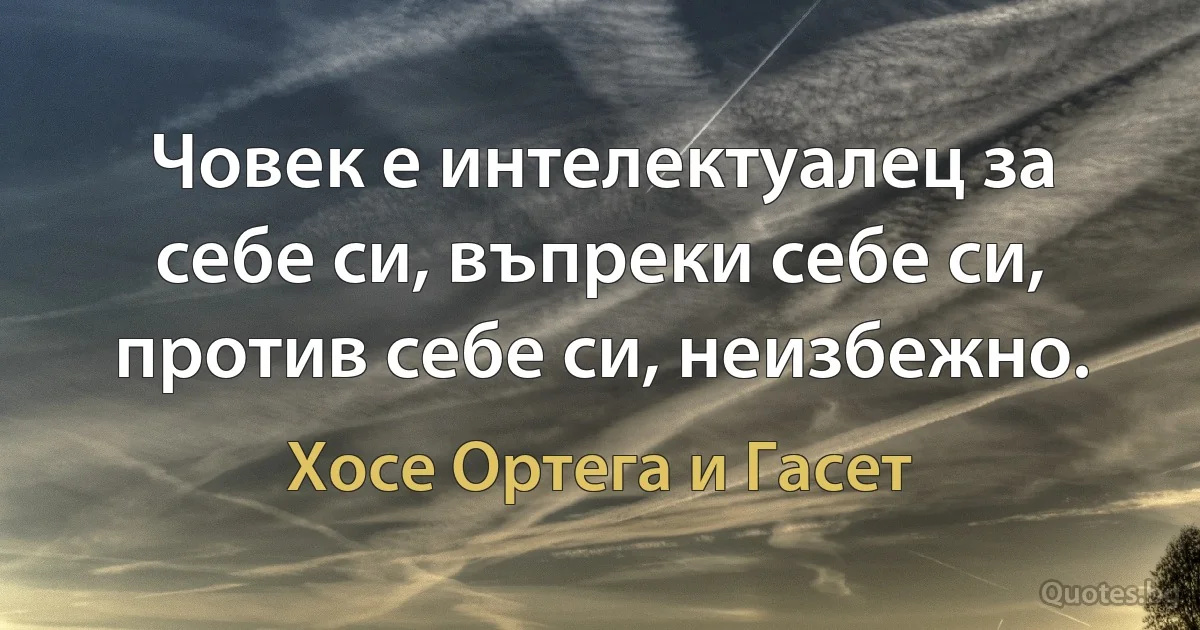 Човек е интелектуалец за себе си, въпреки себе си, против себе си, неизбежно. (Хосе Ортега и Гасет)