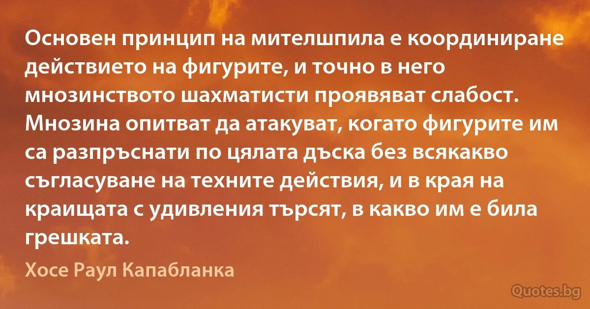 Основен принцип на мителшпила е координиране действието на фигурите, и точно в него мнозинството шахматисти проявяват слабост. Мнозина опитват да атакуват, когато фигурите им са разпръснати по цялата дъска без всякакво съгласуване на техните действия, и в края на краищата с удивления търсят, в какво им е била грешката. (Хосе Раул Капабланка)