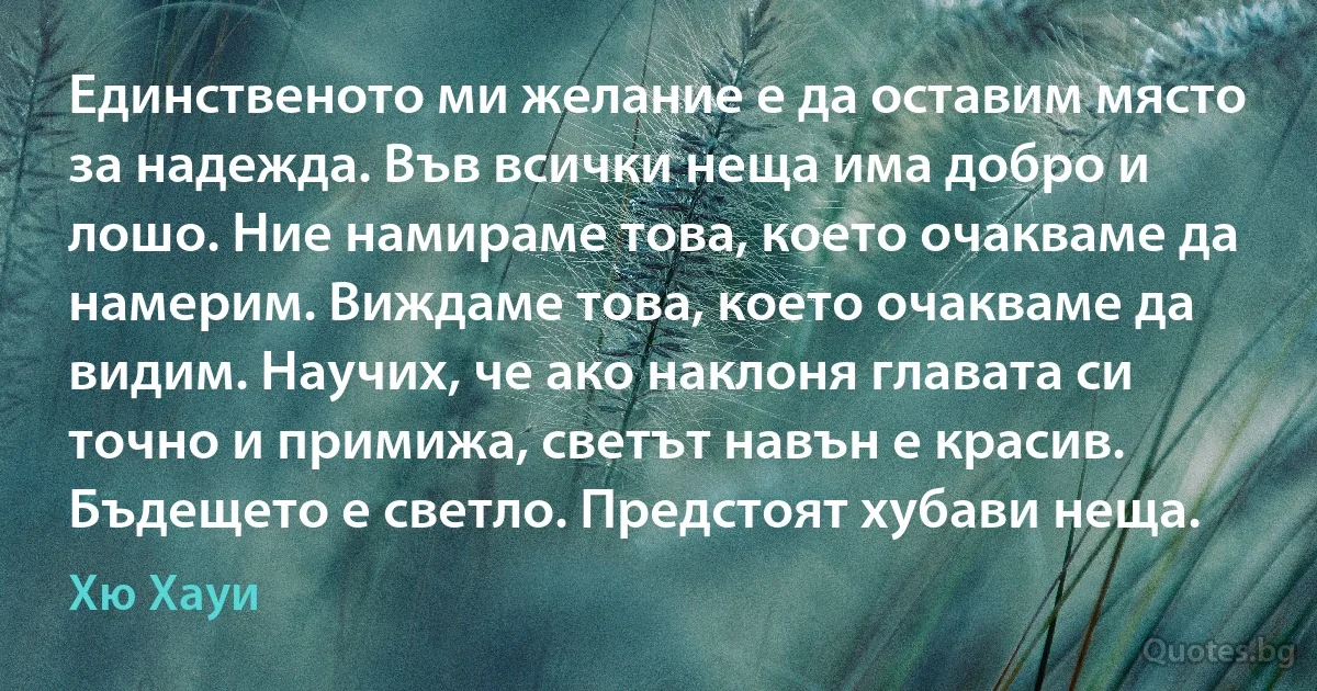 Единственото ми желание е да оставим място за надежда. Във всички неща има добро и лошо. Ние намираме това, което очакваме да намерим. Виждаме това, което очакваме да видим. Научих, че ако наклоня главата си точно и примижа, светът навън е красив. Бъдещето е светло. Предстоят хубави неща. (Хю Хауи)