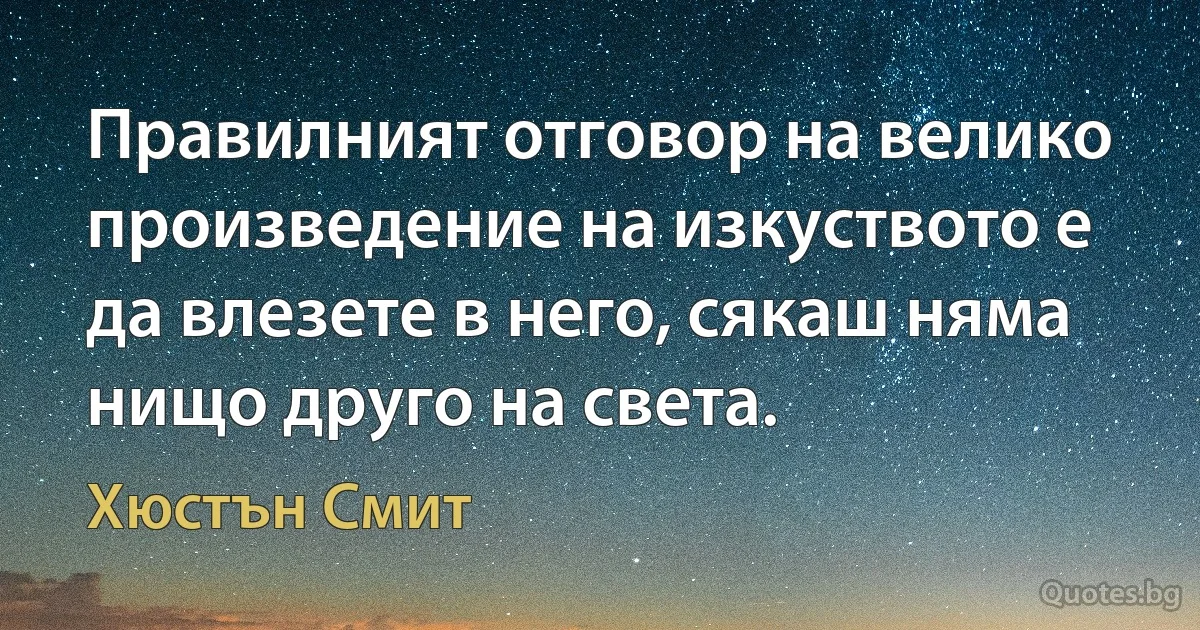 Правилният отговор на велико произведение на изкуството е да влезете в него, сякаш няма нищо друго на света. (Хюстън Смит)