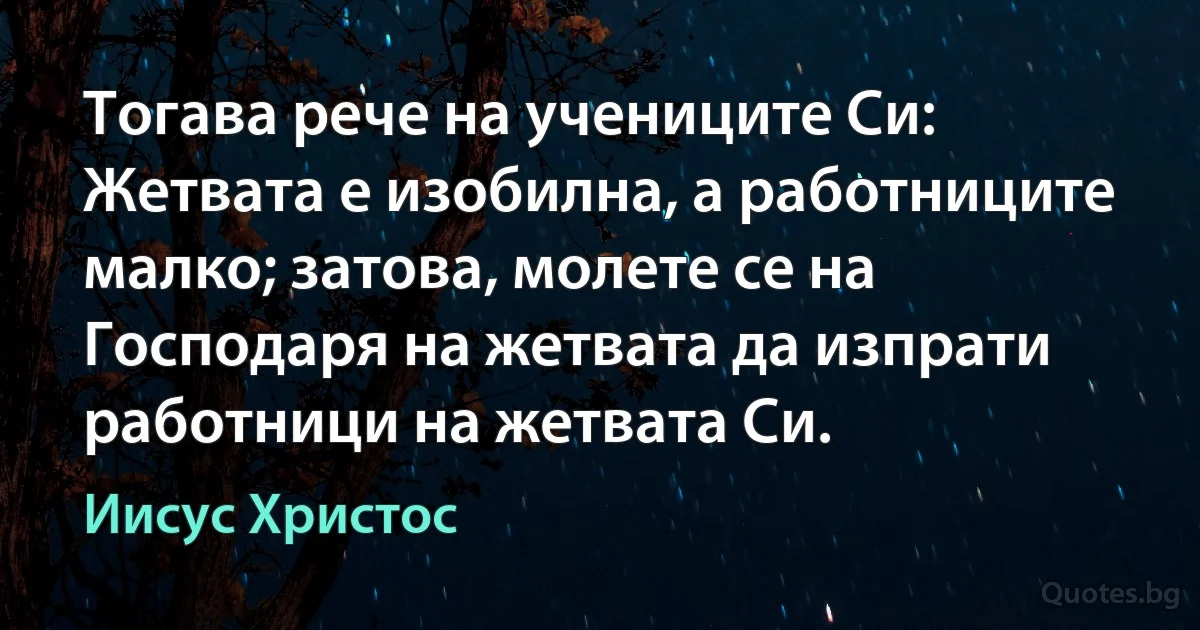 Тогава рече на учениците Си: Жетвата е изобилна, а работниците малко; затова, молете се на Господаря на жетвата да изпрати работници на жетвата Си. (Иисус Христос)