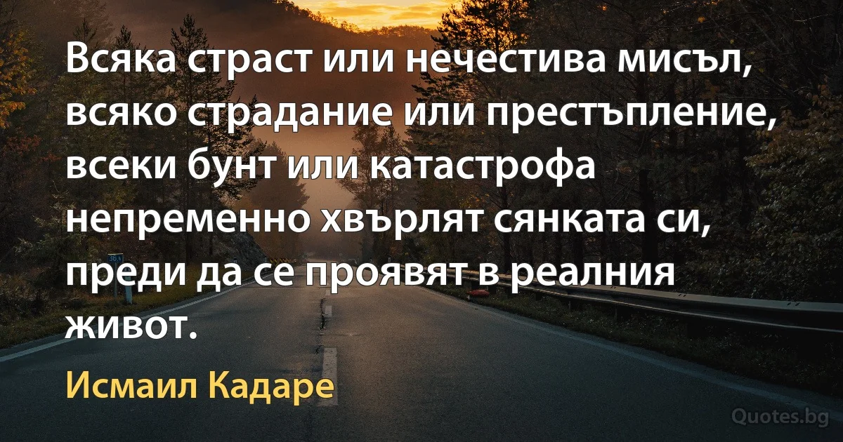 Всяка страст или нечестива мисъл, всяко страдание или престъпление, всеки бунт или катастрофа непременно хвърлят сянката си, преди да се проявят в реалния живот. (Исмаил Кадаре)