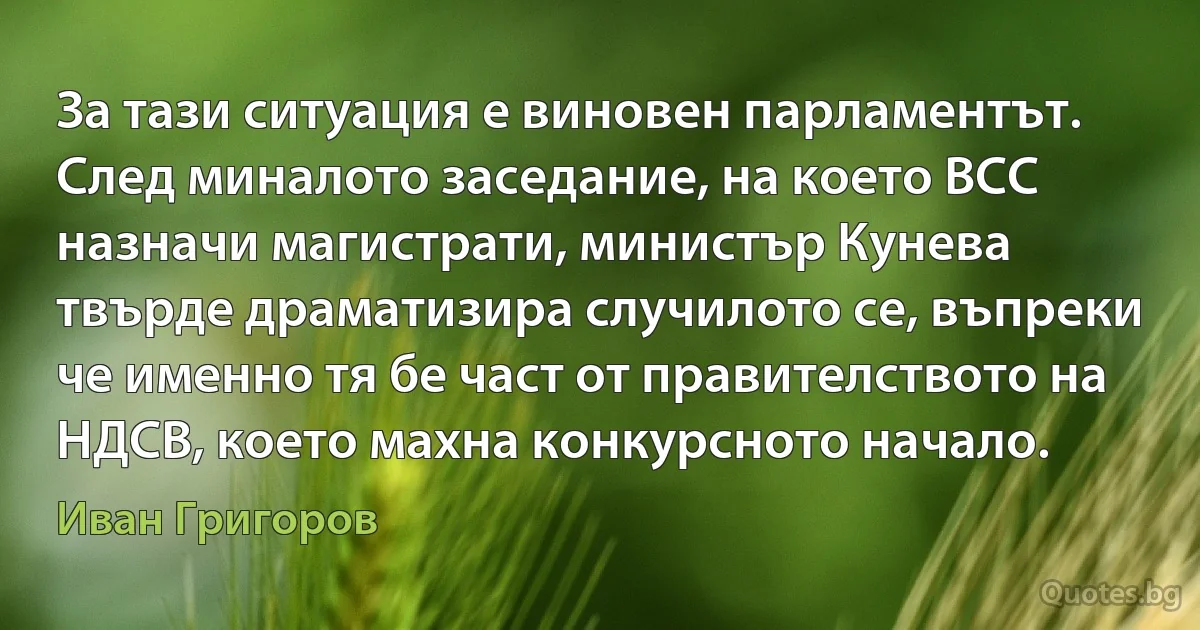 За тази ситуация е виновен парламентът. След миналото заседание, на което ВСС назначи магистрати, министър Кунева твърде драматизира случилото се, въпреки че именно тя бе част от правителството на НДСВ, което махна конкурсното начало. (Иван Григоров)