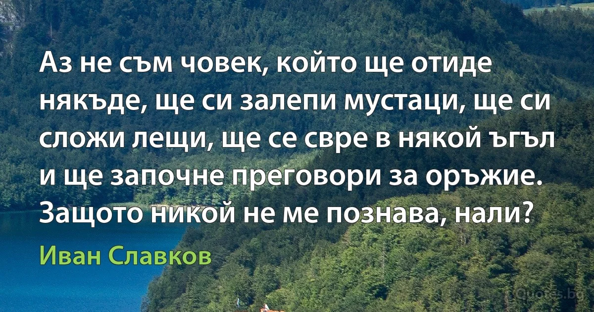 Аз не съм човек, който ще отиде някъде, ще си залепи мустаци, ще си сложи лещи, ще се свре в някой ъгъл и ще започне преговори за оръжие. Защото никой не ме познава, нали? (Иван Славков)