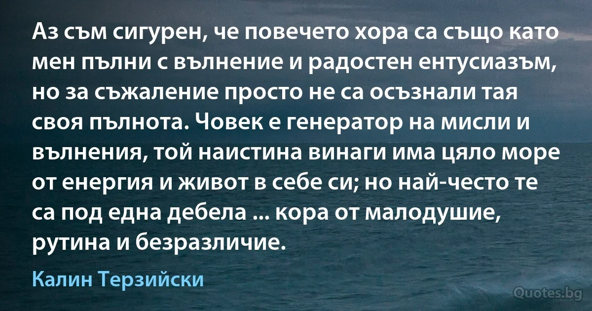 Аз съм сигурен, че повечето хора са също като мен пълни с вълнение и радостен ентусиазъм, но за съжаление просто не са осъзнали тая своя пълнота. Човек е генератор на мисли и вълнения, той наистина винаги има цяло море от енергия и живот в себе си; но най-често те са под една дебела ... кора от малодушие, рутина и безразличие. (Калин Терзийски)