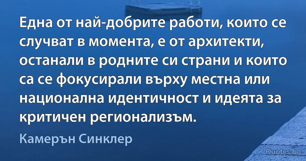 Една от най-добрите работи, които се случват в момента, е от архитекти, останали в родните си страни и които са се фокусирали върху местна или национална идентичност и идеята за критичен регионализъм. (Камерън Синклер)