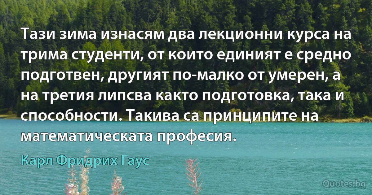 Тази зима изнасям два лекционни курса на трима студенти, от които единият е средно подготвен, другият по-малко от умерен, а на третия липсва както подготовка, така и способности. Такива са принципите на математическата професия. (Карл Фридрих Гаус)