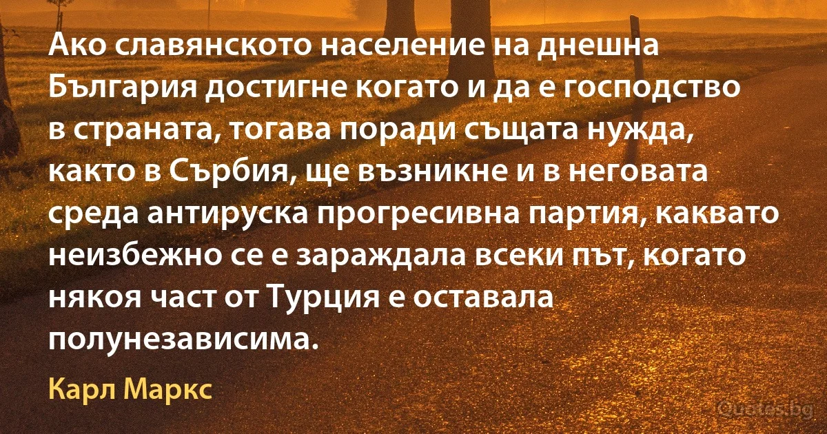 Ако славянското население на днешна България достигне когато и да е господство в страната, тогава поради същата нужда, както в Сърбия, ще възникне и в неговата среда антируска прогресивна партия, каквато неизбежно се е зараждала всеки път, когато някоя част от Турция е оставала полунезависима. (Карл Маркс)