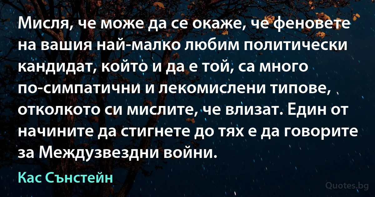 Мисля, че може да се окаже, че феновете на вашия най-малко любим политически кандидат, който и да е той, са много по-симпатични и лекомислени типове, отколкото си мислите, че влизат. Един от начините да стигнете до тях е да говорите за Междузвездни войни. (Кас Сънстейн)