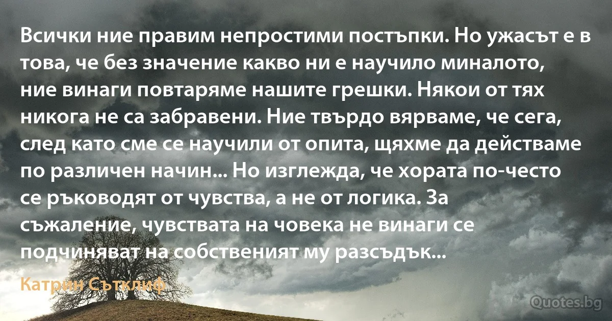 Всички ние правим непростими постъпки. Но ужасът е в това, че без значение какво ни е научило миналото, ние винаги повтаряме нашите грешки. Някои от тях никога не са забравени. Ние твърдо вярваме, че сега, след като сме се научили от опита, щяхме да действаме по различен начин... Но изглежда, че хората по-често се ръководят от чувства, а не от логика. За съжаление, чувствата на човека не винаги се подчиняват на собственият му разсъдък... (Катрин Сътклиф)