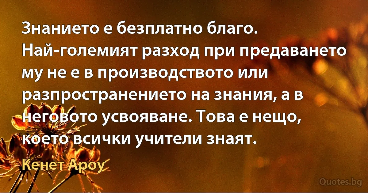 Знанието е безплатно благо. Най-големият разход при предаването му не е в производството или разпространението на знания, а в неговото усвояване. Това е нещо, което всички учители знаят. (Кенет Ароу)