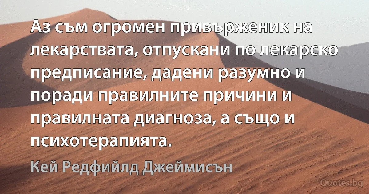 Аз съм огромен привърженик на лекарствата, отпускани по лекарско предписание, дадени разумно и поради правилните причини и правилната диагноза, а също и психотерапията. (Кей Редфийлд Джеймисън)