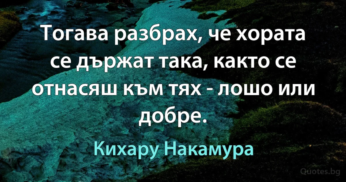 Тогава разбрах, че хората се държат така, както се отнасяш към тях - лошо или добре. (Кихару Накамура)