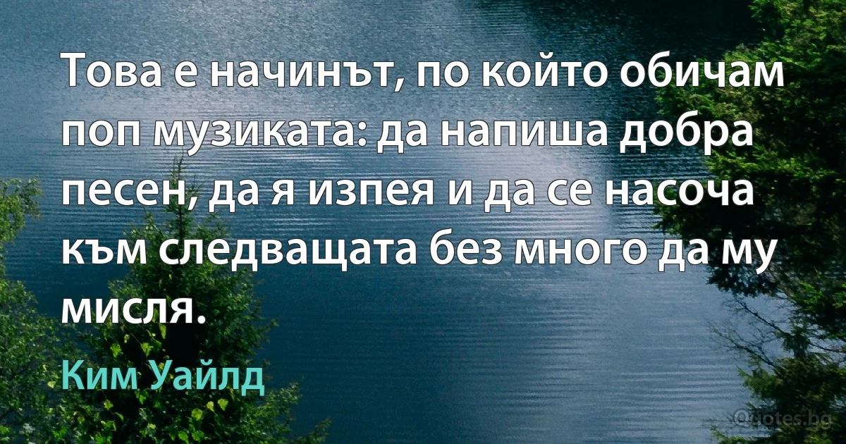 Това е начинът, по който обичам поп музиката: да напиша добра песен, да я изпея и да се насоча към следващата без много да му мисля. (Ким Уайлд)