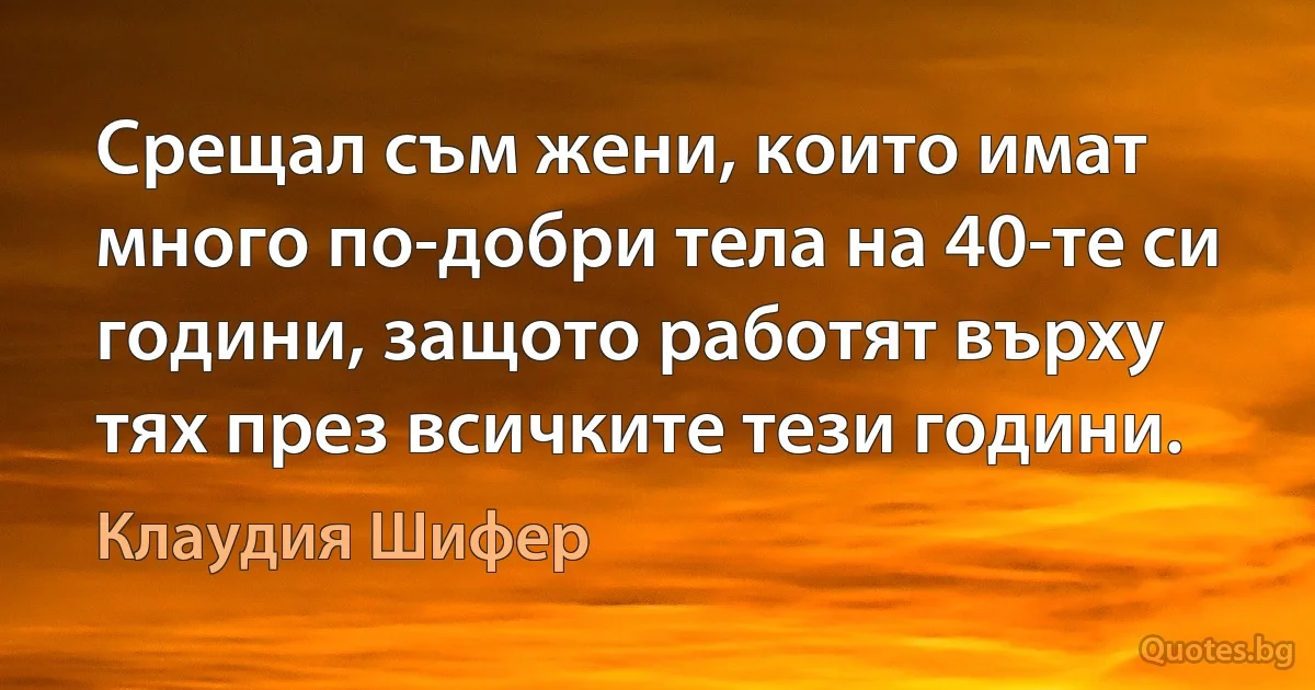 Срещал съм жени, които имат много по-добри тела на 40-те си години, защото работят върху тях през всичките тези години. (Клаудия Шифер)